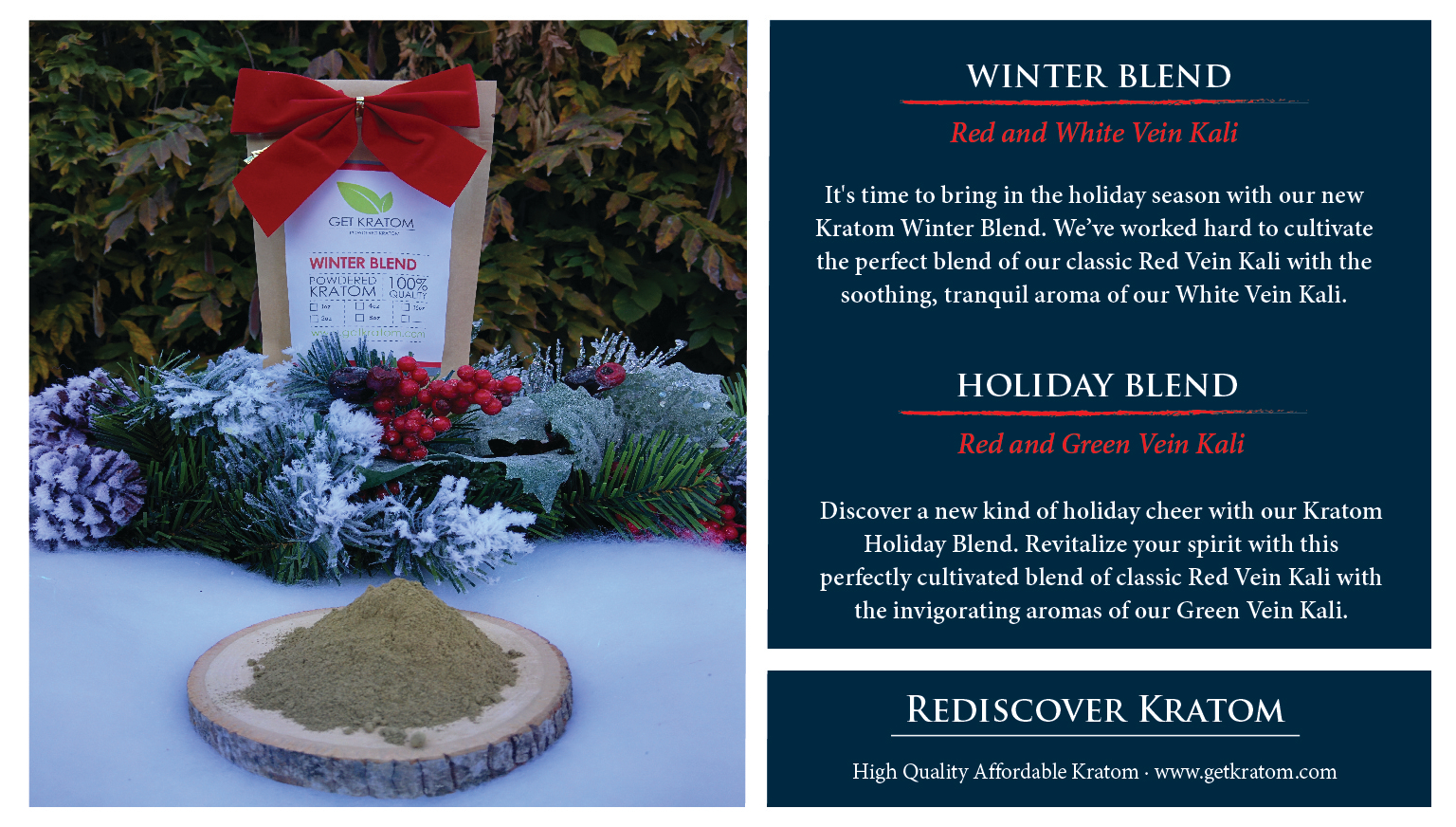 Discover a new kind of holiday cheer with our Kratom Holiday Blend. Revitalize your spirit with this perfectly cultivated blend of classic Red Vein Kali with the invigorating aromas of our Green Vein Kali. It's time to bring in the holiday season with our new Kratom Winter Blend. We've worked hard to cultivate the perfect blend of our classic Red Vein Kali with the soothing, tranquil aroma of our White Vein Kali. Take a break from the cold and warm up to this festive pairing, available for a limited time exclusively at Get Kratom.